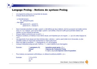 Langage Prolog – Notions de syntaxe Prolog
Olivier Boisard - Cours d’Intelligence Artificielle
• Un programme prolog est un ensemble de clauses.
• Chaque clause peut exprimer :
- un fait élémentaire :
Ex : pere(pierre,paul)
- des règles :
Ex: parent (X,Y) :- pere(X,Y).
parent (X,Y) :- mere(X,Y).
• Dans l’exemple précédent, la règle « parent » a été définie par deux relations, dont la succession est traitée comme
avec un « ou » logique : pour que la règle « parent » soit vérifiée, il faut et il suffit que la première relation soit
vérifiée, ou (non exclusif) la seconde.
• Chaque relation se termine par un point « . ».
• Plusieurs conditions, à l’intérieur d’une même clause, sont réparées par une virgule « , », qui a la valeur logique du
« et ».
• Les arguments d’une clause sont des individus (des « atomes » : pierre, paul) notés ici en minuscules, ou des
variables notées en majuscules représentant un objet quelconque.
• Dans une règle, le symbole « :- » représente le « si » de la logique.
• Lorsque l’interprète prolog est prêt, il affiche « ?- » dans l’attente d’une interrogation.
Exemple : ?- pere(pierre, X). >question posée après « ?- »
X=paul >réponse de l’interprète Prolog
yes > « oui », il y a une réponse vraie à la question.
• Pour évaluer une expression arithmétique, on utilisera le prédicat prédéfini « is ».
Exemple : ?- X is 2+5*4
X= 22
yes
 
