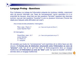 Langage Prolog - Questions
Olivier Boisard - Cours d’Intelligence Artificielle
Pour l'utilisateur ce codage de l'information présente de nombreux intérêts, notamment
celui de pouvoir interroger une "base de connaissances" (qu'on assimilera ici à un
ensemble de clauses), aussi bien par des questions "fermées" (appelant des réponses
oui/non), que par des questions "ouvertes" à une ou plusieurs inconnues ("trouver les
objets pour lesquels cette affirmation est vraie").
Avec la base de faits précédente, l’interrogation :
Père ( Jean , Pierre ) ? (i.e. "Jean est-il le père de Pierre ?)
a pour réponse "faux".
Et l'interrogation :
Grand-Père ( Jean , X) ? (i.e. "Jean est le grand-père de qui ?")
a pour réponse :
X = Pierre, et
Y = Jacques.
On constate que toutes les "connaissances" sont exprimées de la même façon par des
clauses. Il n'existe plus de distinction structurelle entre l'information au sens de
"process" (celle "qui dit ce qu'il faut faire", le fichier-programme dans un langage
traditionnel), et l'information au sens de "data" (celle "sur quoi on travaille", le fichier-
données dans un langage traditionnel).
 