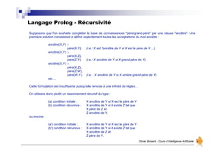Langage Prolog - Récursivité
Olivier Boisard - Cours d’Intelligence Artificielle
Supposons que l'on souhaite compléter la base de connaissances "père/grand-père" par une clause "ancêtre". Une
première solution consisterait à définir explicitement toutes les acceptations du mot ancêtre :
ancêtre(X,Y) :-
père(X,Y). (i.e.: X est l'ancêtre de Y si X est le père de Y ...)
ancêtre(X,Y) :-
père(X,Z),
père(Z,Y). (i.e.: X ancêtre de Y si X grand-père de Y)
ancêtre(X,Y) :-
père(X,Z),
père(Z,W),
père(W,Y). (i.e. : X ancêtre de Y si X arrière grand-père de Y)
etc ...
Cette formulation est insuffisante puisqu'elle renvoie à une infinité de règles…
On utilisera donc plutôt un raisonnement récursif du type :
(a) condition initiale : X ancêtre de Y si X est le père de Y.
(b) condition récursive : X ancêtre de Y si il existe Z tel que
X père de Z et
Z ancêtre de Y.
ou encore:
(a') condition initiale : X ancêtre de Y si X est le père de Y.
(b') condition récursive : X ancêtre de Y si il existe Z tel que
X ancêtre de Z et
Z père de Y.
 