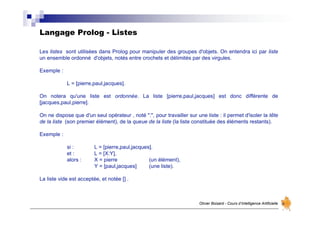 Langage Prolog - Listes
Olivier Boisard - Cours d’Intelligence Artificielle
Les listes sont utilisées dans Prolog pour manipuler des groupes d'objets. On entendra ici par liste
un ensemble ordonné d'objets, notés entre crochets et délimités par des virgules.
Exemple :
L = [pierre,paul,jacques].
On notera qu'une liste est ordonnée. La liste [pierre,paul,jacques] est donc différente de
[jacques,paul,pierre].
On ne dispose que d'un seul opérateur , noté ":", pour travailler sur une liste : il permet d'isoler la tête
de la liste (son premier élément), de la queue de la liste (la liste constituée des éléments restants).
Exemple :
si : L = [pierre,paul,jacques].
et : L = [X:Y],
alors : X = pierre (un élément),
Y = [paul,jacques] (une liste).
La liste vide est acceptée, et notée [] .
 