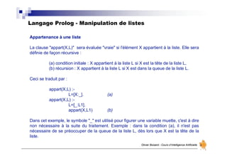 Langage Prolog - Manipulation de listes
Olivier Boisard - Cours d’Intelligence Artificielle
Appartenance à une liste
La clause "appart(X,L)" sera évaluée "vraie" si l'élément X appartient à la liste. Elle sera
définie de façon récursive :
(a) condition initiale : X appartient à la liste L si X est la tête de la liste L,
(b) récursion : X appartient à la liste L si X est dans la queue de la liste L.
Ceci se traduit par :
appart(X,L) :-
L=[X:_]. (a)
appart(X,L) :-
L=[_:L1],
appart(X,L1) (b)
Dans cet exemple, le symbole "_" est utilisé pour figurer une variable muette, c'est à dire
non nécessaire à la suite du traitement. Exemple : dans la condition (a), il n'est pas
nécessaire de se préoccuper de la queue de la liste L, dès lors que X est la tête de la
liste.
 