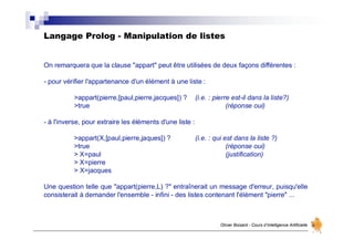 Langage Prolog - Manipulation de listes
Olivier Boisard - Cours d’Intelligence Artificielle
On remarquera que la clause "appart" peut être utilisées de deux façons différentes :
- pour vérifier l'appartenance d'un élément à une liste :
>appart(pierre,[paul,pierre,jacques]) ? (i.e. : pierre est-il dans la liste?)
>true (réponse oui)
- à l'inverse, pour extraire les éléments d'une liste :
>appart(X,[paul,pierre,jaques]) ? (i.e. : qui est dans la liste ?)
>true (réponse oui)
> X=paul (justification)
> X=pierre
> X=jacques
Une question telle que "appart(pierre,L) ?" entraînerait un message d'erreur, puisqu'elle
consisterait à demander l'ensemble - infini - des listes contenant l'élément "pierre" ...
 
