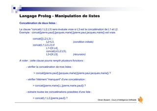 Langage Prolog - Manipulation de listes
Olivier Boisard - Cours d’Intelligence Artificielle
Concaténation de deux listes :
La clause "concat(L1,L2,L3) sera évaluée vraie si L3 est la concaténation de L1 et L2.
Exemple : concat([pierre,paul],[jacques,marie],[pierre,paul,jacques,marie]) est vraie.
concat([],L2,L3) :-
L2=L3. (condition initiale)
concat(L1,L2,L3) if
L1=[X:L4],
concat(L4,L2,L5),
L3=[X:L5]. (récursion)
A noter : cette clause pourra remplir plusieurs fonctions :
- vérifier la concaténation de trois listes :
> concat([pierre,paul],[jacques,marie],[pierre,paul,jacques,marie]) ?
- vérifier l'élément "manquant" d'une concaténation :
> concat([pierre,marie],L,[pierre,marie,paul]) ?
- extraire toutes les concaténations possibles d'une liste :
> concat(L1,L2,[pierre,paul]) ?
 
