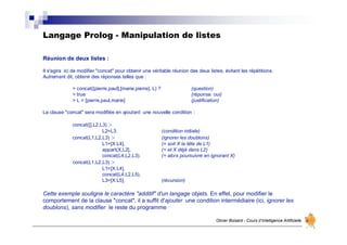 Langage Prolog - Manipulation de listes
Olivier Boisard - Cours d’Intelligence Artificielle
Réunion de deux listes :
Il s'agira ici de modifier "concat" pour obtenir une véritable réunion des deux listes, évitant les répétitions.
Autrement dit, obtenir des réponses telles que :
> concat([pierre,paul],[marie,pierre], L) ? (question)
> true (réponse: oui)
> L = [pierre,paul,marie] (justification)
La clause "concat" sera modifiée en ajoutant une nouvelle condition :
concat([],L2,L3) :-
L2=L3. (condition initiale)
concat(L1,L2,L3) :- (ignorer les doublons)
L1=[X:L4], (= soit X la tête de L1)
appart(X,L2], (= et X déjà dans L2)
concat(L4,L2,L3). (= alors poursuivre en ignorant X)
concat(L1,L2,L3) :-
L1=[X:L4],
concat(L4,L2,L5),
L3=[X:L5]. (récursion)
Cette exemple souligne le caractère "additif" d'un langage objets. En effet, pour modifier le
comportement de la clause "concat", il a suffit d'ajouter une condition intermédiaire (ici, ignorer les
doublons), sans modifier le reste du programme
 
