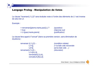 Langage Prolog - Manipulation de listes
Olivier Boisard - Cours d’Intelligence Artificielle
La clause "reverser(L1,L2)" sera évaluée vraie si l'ordre des éléments de L1 est inverse
de celui de L2.
Exemple :
> renverser([pierre,marie,paul],L) ? (question)
> true (réponse oui)
> L=[paul,marie,pierre] (justification)
La clause fera appel à "concat" (dans sa première version, sans élimination de
doublons) :
renverser (L1,L2) :- (condition initiale)
L1=[], (= la liste vide renversée
L2=[]. est la liste vide ...)
renverser(L1,L2) :- (récursion)
L1=[X:L3],
renverser(L3,L4),
concat(L4,[X],L2].
 