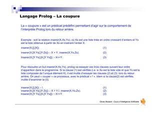 Langage Prolog – La coupure
Olivier Boisard - Cours d’Intelligence Artificielle
La « coupure » est un prédicat prédéfini permettant d’agir sur le comportement de
l’interprète Prolog lors du retour arrière.
Exemple : soit la relation inserer(X,Xs,Ys), où Xs est une liste triée en ordre croissant d’entiers et Ys
est la liste obtenue à partir de Xs en insérant l’entier X.
inserer(X,[],[X]). (1)
inserer(X,[X:Ys],[Y:Zs]) :- X > Y, inserer(X,Ys,Zs). (2)
Inserer(X,[Y:Ys],[X,[Y:Ys]]) :- X=<Y. (3)
Pour résoudre un but inserer(X,Xs,Ys), prolog va essayer ces trois clauses suivant leur ordre
d’apparition dans le programme. Si la clause (1) est vérifiée (i.e. si Xs est la liste vide et que Ys est la
liste composée de l’unique élément X), il est inutile d’essayer les clauses (2) et (3) lors du retour
arrière. On peut « couper » ce processus, avec le prédicat « ! ». Idem si la clause(2) est vérifiée,
inutile d’examiner la (3).
inserer(X,[],[X]) :- !. (1)
inserer(X,[X:Ys],[Y:Zs]) :- X > Y,!, inserer(X,Ys,Zs). (2)
Inserer(X,[Y:Ys],[X,[Y:Ys]]) :- X=<Y. (3)
 