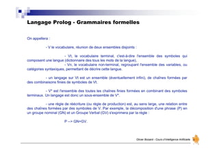Langage Prolog - Grammaires formelles
Olivier Boisard - Cours d’Intelligence Artificielle
On appellera :
- V le vocabulaire, réunion de deux ensembles disjoints :
- Vt, le vocabulaire terminal, c'est-à-dire l'ensemble des symboles qui
composent une langue (dictionnaire des tous les mots de la langue),
- Vn, le vocabulaire non-terminal, regroupant l'ensemble des variables, ou
catégories syntaxiques, permettant de décrire cette langue.
- un langage sur Vt est un ensemble (éventuellement infini), de chaînes formées par
des combinaisons finies de symboles de Vt.
- V* est l'ensemble des toutes les chaînes finies formées en combinant des symboles
terminaux. Un langage est donc un sous-ensemble de V*.
- une règle de réécriture (ou règle de production) est, au sens large, une relation entre
des chaînes formées par des symboles de V. Par exemple, la décomposition d'une phrase (P) en
un groupe nominal (GN) et un Groupe Verbal (GV) s'exprimera par la règle :
P --> GN+GV.
 