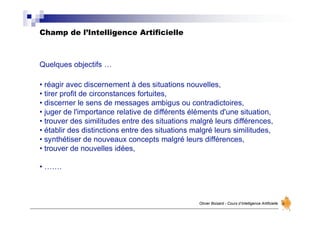 Champ de l’Intelligence Artificielle
Olivier Boisard - Cours d’Intelligence Artificielle
Quelques objectifs …
• réagir avec discernement à des situations nouvelles,
• tirer profit de circonstances fortuites,
• discerner le sens de messages ambigus ou contradictoires,
• juger de l'importance relative de différents éléments d'une situation,
• trouver des similitudes entre des situations malgré leurs différences,
• établir des distinctions entre des situations malgré leurs similitudes,
• synthétiser de nouveaux concepts malgré leurs différences,
• trouver de nouvelles idées,
• …….
 