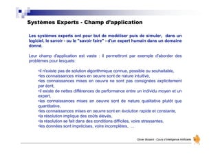 Systèmes Experts - Champ d’application
Olivier Boisard - Cours d’Intelligence Artificielle
Les systèmes experts ont pour but de modéliser puis de simuler, dans un
logiciel, le savoir - ou le "savoir faire" - d'un expert humain dans un domaine
donné.
Leur champ d'application est vaste : il permettront par exemple d'aborder des
problèmes pour lesquels:
•il n'existe pas de solution algorithmique connue, possible ou souhaitable,
•les connaissances mises en oeuvre sont de nature intuitive,
•les connaissances mises en oeuvre ne sont pas consignées explicitement
par écrit,
•il existe de nettes différences de performance entre un individu moyen et un
expert,
•les connaissances mises en oeuvre sont de nature qualitative plutôt que
quantitative,
•les connaissances mises en oeuvre sont en évolution rapide et constante,
•la résolution implique des coûts élevés,
•la résolution se fait dans des conditions difficiles, voire stressantes,
•les données sont imprécises, voire incomplètes, ...
 