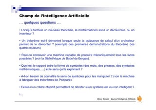 Champ de l’Intelligence Artificielle
Olivier Boisard - Cours d’Intelligence Artificielle
… quelques questions …
• Lorsqu’il formule un nouveau théorème, le mathématicien est-il un découvreur, ou un
inventeur ?
• Un théorème est-il démontré lorsque seule la puissance de calcul d’un ordinateur
permet de le démonter ? (exemple des premières démonstrations du théorème des
quatre couleurs)
• Peut-on concevoir une machine capable de produire mécaniquement tous les livres
possibles ? (voir la Bibliothèque de Babel de Borges).
• Quel est le rapport entre la forme de symboles (des mots, des phrases, des symboles
mathématiques, …) et le sens qu’ils expriment ?
• A-t-on besoin de connaître le sens de symboles pour les manipuler ? (voir la machine
à fabriquer des théorèmes de Poincaré).
• Existe-il un critère objectif permettant de décider si un système est ou non intelligent ?
•…
 