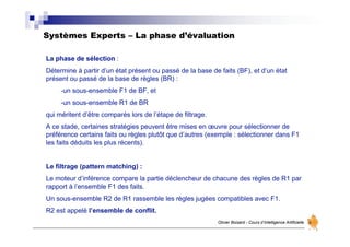 Systèmes Experts – La phase d’évaluation
Olivier Boisard - Cours d’Intelligence Artificielle
La phase de sélection :
Détermine à partir d’un état présent ou passé de la base de faits (BF), et d’un état
présent ou passé de la base de règles (BR) :
-un sous-ensemble F1 de BF, et
-un sous-ensemble R1 de BR
qui méritent d’être comparés lors de l’étape de filtrage.
A ce stade, certaines stratégies peuvent être mises en œuvre pour sélectionner de
préférence certains faits ou règles plutôt que d’autres (exemple : sélectionner dans F1
les faits déduits les plus récents).
Le filtrage (pattern matching) :
Le moteur d’inférence compare la partie déclencheur de chacune des règles de R1 par
rapport à l’ensemble F1 des faits.
Un sous-ensemble R2 de R1 rassemble les règles jugées compatibles avec F1.
R2 est appelé l’ensemble de conflit.
 