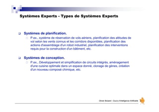 Systèmes Experts - Types de Systèmes Experts
Olivier Boisard - Cours d’Intelligence Artificielle
 Systèmes de planification.
 P.ex., système de réservation de vols aériens, planification des altitudes de
vol selon les vents connus et les corridors disponibles, planification des
actions d'assemblage d'un robot industriel, planification des interventions
requis pour la construction d'un bâtiment, etc.
 Systèmes de conception.
 P.ex., Développement et simplification de circuits intégrés, aménagement
d'une cuisine optimale dans un espace donné, clonage de gènes, création
d'un nouveau composé chimique, etc.
 