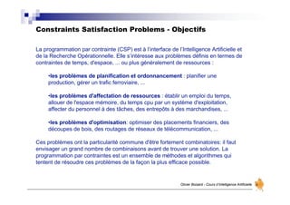 Constraints Satisfaction Problems - Objectifs
Olivier Boisard - Cours d’Intelligence Artificielle
La programmation par contrainte (CSP) est à l’interface de l’Intelligence Artificielle et
de la Recherche Opérationnelle. Elle s’intéresse aux problèmes définis en termes de
contraintes de temps, d'espace, ... ou plus généralement de ressources :
•les problèmes de planification et ordonnancement : planifier une
production, gérer un trafic ferroviaire, ...
•les problèmes d'affectation de ressources : établir un emploi du temps,
allouer de l'espace mémoire, du temps cpu par un système d'exploitation,
affecter du personnel à des tâches, des entrepôts à des marchandises, ...
•les problèmes d'optimisation: optimiser des placements financiers, des
découpes de bois, des routages de réseaux de télécommunication, ...
Ces problèmes ont la particularité commune d'être fortement combinatoires: il faut
envisager un grand nombre de combinaisons avant de trouver une solution. La
programmation par contraintes est un ensemble de méthodes et algorithmes qui
tentent de résoudre ces problèmes de la façon la plus efficace possible.
 