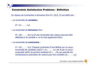 Constraints Satisfaction Problems - Définition
Olivier Boisard - Cours d’Intelligence Artificielle
Un réseau de contraintes à domaines finis R = {X,D, C} est défini par :
– un ensemble de variables :
X = {x1, . . . , xn},
– un ensemble de domaines finis :
D = {D1, . . . , Dn} où Di est l’ensemble des valeurs pouvant être
affectées à la variable xi; on le note également D(xi),
– un ensemble de contraintes :
C = {C1, . . . , Cm}. Chaque contrainte Ci est définie sur un sous-
ensemble de variables var(Ci) = (xi1, . . . , xik ) de X par un sous-
ensemble rel(Ci) du produit cartésien Di1 x. . .x Dik qui spécifie les
combinaisons autorisées de valeurs pour les variables {xi1, . . . , xik}.
 