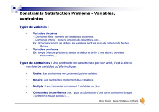 Constraints Satisfaction Problems - Variables,
contraintes
Olivier Boisard - Cours d’Intelligence Artificielle
Types de variables :
• Variables discrètes
– Domaines finis : nombre de variables n, booléens.
– Domaines infinis : entiers, chaînes de caractères, etc…
Ex: Ordonnancement de tâches; les variables sont les jours de début et de fin des
tâches.
• Variables continues
Ex: temps (mesure précise du temps de début et de fin d’une tâche), données
mesurables, ...
Types de contraintes : Une contrainte est caractérisée par son arité, c'est-à-dire le
nombre de variables qu'elle implique,
• Unaire: Les contraintes ne concernent qu’une variable.
• Binaire: Les contraintes concernent deux variables.
• Multiple : Les contraintes concernent 3 variables ou plus.
• Contraintes de préférence : ex. , pour la colorisation d’une carte, contrainte du type
« préférer le rouge au bleu »…
 