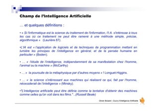 Champ de l’Intelligence Artificielle
Olivier Boisard - Cours d’Intelligence Artificielle
… et quelques définitions :
• « Si l'informatique est la science du traitement de l'information, l'I.A. s'intéresse à tous
les cas où ce traitement ne peut être ramené à une méthode simple, précise,
algorithmique » (Laurière 87).
•L’IA est « l’application de logiciels et de techniques de programmation mettant en
lumière les principes de l’intelligence en général, et de la pensée humaine en
particulier » (Boden).
• … « l’étude de l’intelligence, indépendamment de sa manifestation chez l’homme,
l’animal ou la machine » (McCarthy)
• … « la poursuite de la métaphysique par d’autres moyens » ! Longuet-Higgins.
• … « la science s’intéressant aux machines qui réalisent ce qui, fait par l’homme,
nécessiterait de l’intelligence » (Minsky).
•"L'intelligence artificielle peut être définie comme la tentative d'obtenir des machines
comme celles qu'on voit dans les films." ..(Russell Beale)
 