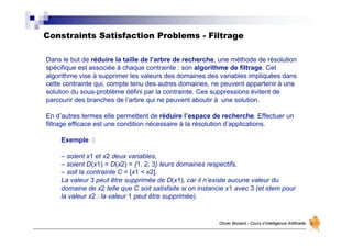 Constraints Satisfaction Problems - Filtrage
Olivier Boisard - Cours d’Intelligence Artificielle
Dans le but de réduire la taille de l’arbre de recherche, une méthode de résolution
spécifique est associée à chaque contrainte : son algorithme de filtrage. Cet
algorithme vise à supprimer les valeurs des domaines des variables impliquées dans
cette contrainte qui, compte tenu des autres domaines, ne peuvent appartenir à une
solution du sous-problème défini par la contrainte. Ces suppressions évitent de
parcourir des branches de l’arbre qui ne peuvent aboutir à une solution.
En d’autres termes elle permettent de réduire l’espace de recherche. Effectuer un
filtrage efficace est une condition nécessaire à la résolution d’applications.
Exemple :
– soient x1 et x2 deux variables,
– soient D(x1) = D(x2) = {1, 2, 3} leurs domaines respectifs,
– soit la contrainte C = [x1 < x2].
La valeur 3 peut être supprimée de D(x1), car il n’existe aucune valeur du
domaine de x2 telle que C soit satisfaite si on instancie x1 avec 3 (et idem pour
la valeur x2 : la valeur 1 peut être supprimée).
 