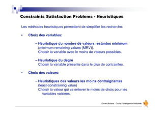 Constraints Satisfaction Problems - Heuristiques
Olivier Boisard - Cours d’Intelligence Artificielle
Les méthodes heuristiques permettent de simplifier les recherche:
• Choix des variables:
– Heuristique du nombre de valeurs restantes minimum
(minimum remaining values (MRV)).
Choisir la variable avec le moins de valeurs possibles.
– Heuristique du degré
Choisir la variable présente dans le plus de contraintes.
• Choix des valeurs:
– Heuristiques des valeurs les moins contraignantes
(least-constraining value)
Choisir la valeur qui va enlever le moins de choix pour les
variables voisines.
 
