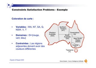 Constraints Satisfaction Problems - Exemple
Olivier Boisard - Cours d’Intelligence Artificielle
D’après S.Paquet 2003
Western
Australia
(WA)
Northern
Territory
(NT)
South
Australia
(SA)
Queensland
(Q)
New South
Wales
(NSW)
Victoria
(V)
Tasmania
(T)
Coloration de carte :
• Variables : WA, NT, SA, Q,
NSW, V, T
• Domaines : Di={rouge,
vert, bleu}
• Contraintes : Les régions
adjacentes doivent avoir des
couleurs différentes
 