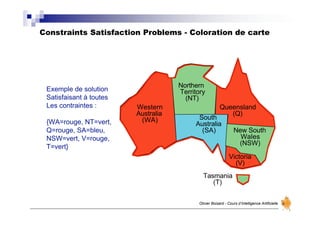 Constraints Satisfaction Problems - Coloration de carte
Olivier Boisard - Cours d’Intelligence Artificielle
Western
Australia
(WA)
Northern
Territory
(NT)
South
Australia
(SA)
Queensland
(Q)
New South
Wales
(NSW)
Victoria
(V)
Tasmania
(T)
Exemple de solution
Satisfaisant à toutes
Les contraintes :
{WA=rouge, NT=vert,
Q=rouge, SA=bleu,
NSW=vert, V=rouge,
T=vert}
 