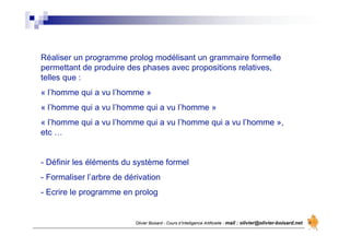 Olivier Boisard - Cours d’Intelligence Artificielle - mail : olivier@olivier-boisard.net
Réaliser un programme prolog modélisant un grammaire formelle
permettant de produire des phases avec propositions relatives,
telles que :
« l’homme qui a vu l’homme »
« l’homme qui a vu l’homme qui a vu l’homme »
« l’homme qui a vu l’homme qui a vu l’homme qui a vu l’homme »,
etc …
- Définir les éléments du système formel
- Formaliser l’arbre de dérivation
- Ecrire le programme en prolog
 