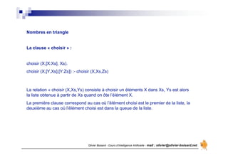 Olivier Boisard - Cours d’Intelligence Artificielle - mail : olivier@olivier-boisard.net
Nombres en triangle
La clause « choisir » :
choisir (X,[X:Xs], Xs).
choisir (X,[Y,Xs],[Y:Zs]) :- choisir (X,Xs,Zs)
La relation « choisir (X,Xs,Ys) consiste à choisir un éléments X dans Xs, Ys est alors
la liste obtenue à partir de Xs quand on ôte l’élément X.
La première clause correspond au cas où l’élément choisi est le premier de la liste, la
deuxième au cas où l’élément choisi est dans la queue de la liste.
 