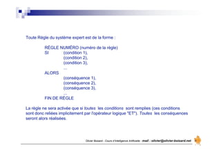 Olivier Boisard - Cours d’Intelligence Artificielle - mail : olivier@olivier-boisard.net
Toute Règle du système expert est de la forme :
RÈGLE NUMÉRO (numéro de la règle)
SI (condition 1),
(condition 2),
(condition 3),
...
ALORS
(conséquence 1),
(conséquence 2),
(conséquence 3),
...
FIN DE RÈGLE
La règle ne sera activée que si toutes les conditions sont remplies (ces conditions
sont donc reliées implicitement par l'opérateur logique "ET"). Toutes les conséquences
seront alors réalisées.
 