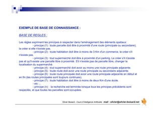 Olivier Boisard - Cours d’Intelligence Artificielle - mail : olivier@olivier-boisard.net
EXEMPLE DE BASE DE CONNAISSANCE :
BASE DE REGLES :
Les règles expriment les principes à respecter dans l'aménagement des éléments spatiaux:
- principe (1) : toute parcelle doit être à proximité d'une route (principale ou secondaire),
la créer si elle n'existe pas.
- principe (2) : toute habitation doit être à moins de 3 Km d'un commerce, le créer s'il
n'existe pas.
- principe (3) : tout supermarché doit être à proximité d'un parking. Le créer s'il n'existe
pas et qu'il existe une parcelle libre à proximité. S'il n'existe pas de parcelle libre, changer la
localisation du supermarché.
- principe (4) : tout supermarché doit avoir au moins une route principale adjacente.
- principe (5) : toute route doit avoir une route principale ou secondaire adjacente.
- principe (6) : toute route principale doit avoir une route principale adjacente en début et
en fin (les routes principales sont toujours continues),
- principe (7) : toute habitation doit être à moins de deux Km d'une école.
- etc ...
- principe (n) : la recherche est terminée lorsque tous les principes précédents sont
respectés, et que toutes les parcelles sont occupées.
 