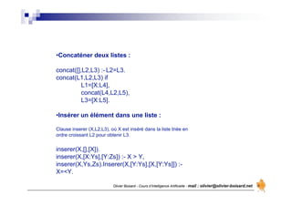 Olivier Boisard - Cours d’Intelligence Artificielle - mail : olivier@olivier-boisard.net
•Concaténer deux listes :
concat([],L2,L3) :- L2=L3.
concat(L1,L2,L3) if
L1=[X:L4],
concat(L4,L2,L5),
L3=[X:L5].
•Insérer un élément dans une liste :
Clause inserer (X,L2,L3), où X est inséré dans la liste triée en
ordre croissant L2 pour obtenir L3.
inserer(X,[],[X]).
inserer(X,[X:Ys],[Y:Zs]) :- X > Y,
inserer(X,Ys,Zs).Inserer(X,[Y:Ys],[X,[Y:Ys]]) :-
X=<Y.
 