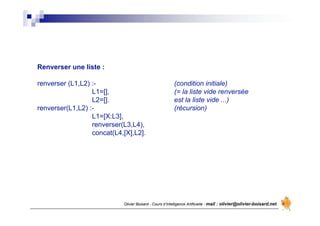 Olivier Boisard - Cours d’Intelligence Artificielle - mail : olivier@olivier-boisard.net
Renverser une liste :
renverser (L1,L2) :- (condition initiale)
L1=[], (= la liste vide renversée
L2=[]. est la liste vide ...)
renverser(L1,L2) :- (récursion)
L1=[X:L3],
renverser(L3,L4),
concat(L4,[X],L2].
 