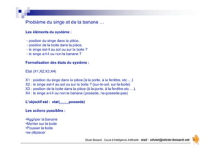 Olivier Boisard - Cours d’Intelligence Artificielle - mail : olivier@olivier-boisard.net
Problème du singe et de la banane …
Les éléments du système :
- position du singe dans la pièce,
- position de la boite dans la pièce,
- le singe est-il au sol ou sur la boite ?
- le singe a-t-il ou non la banane ?
Formalisation des états du système :
Etat (X1,X2,X3,X4)
X1 : position du singe dans la pièce (à la porte, à la fenêtre, etc …)
X2 : le singe est-il au sol ou sur la boite ? (sur-le-sol, sur-la-boite)
X3 : position de la boite dans la pièce (à la porte, à la fenêtre,etc …).
X4 : le singe a-t-il ou non la banane (possede, ne-possede-pas)
L’objectif est : etat(_,_,_,possede)
Les actions possibles :
•Aggriper la banane
•Monter sur la boite
•Pousser la boite
•se déplacer
 