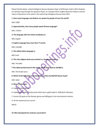 Please find the below solved Intelligence Bureau Question Paper of ACIO Exam held in 2011.Students
are advised to go through this Question Paper, as it will give them insights about the Patterns and the
nature of Questions to be asked in the Upcoming Intelligence Bureau Exam 2012

1. How many languages and dialects are spoken by people all over the world?

ANS. 9,000

2. Approximately, how many people speak Chinese language?

ANS. 1 billion

3. The language with the richest vocabulary is:

ANS. English

4. English Language have more than ?? words:

ANS. 4,50,000

5. The oldest Indian language is:

ANS Tamil

6. The only religious book ever printed in a shorthand scripts is:

ANS. The bible

7 The oldest printed work in the world, which dates back to AD 868 is:

ANS. The Hirake Sutra

8. Which of the following in the book/play written by Maithili Sharan Gupt?

ANS. Saket

9. Dhyan Chand was:

A. A great hockey player

B. Captained he Indian hockey team which won a gold medal in 1936 Berlin Olympics

C. Scored 101 goals at the Olympic games and 300 goals in the international matches.

D. All the statements are correct

ANS:D



10. Who developed the small pox vaccination?
 