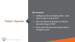 © 2017 ThreatConnect, Inc. All Rights Reserved.
Today’s Agenda
Get answers:
• Intelligence-Driven Defense (IDD) : what
does it mean in real terms?
• How can teams at all levels of maturity
take advantage of IDD?
• What does IDD look like operationally in
ThreatConnect?
2
 