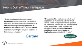 © 2017 ThreatConnect, Inc. All Rights Reserved.
How to Define Threat Intelligence
First, what is threat intelligence?
“Threat intelligence is evidence-based
knowledge, including context, mechanisms,
indicators, implications and actionable advice,
about an existing or emerging menace or
hazard to assets that can be used to inform
decisions regarding the subject’s response to
that menace or hazard.”
“The details of the motivations, intent, and
capabilities of internal and external threat
actors. Threat intelligence includes specifics
on the tactics, techniques, and procedures of
these adversaries. Threat intelligence’s
primary purpose is to inform business
decisions regarding the risks and
implications associated with threats."
 