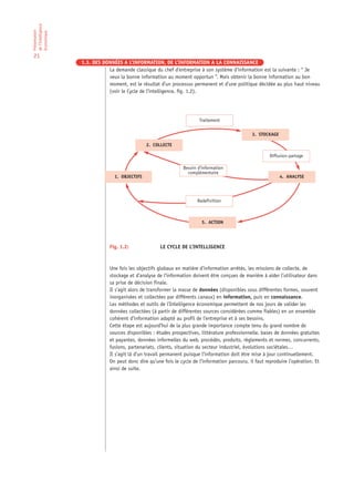 de l’Intelligence
Présentation

économique

21
                    1.3. DES DONNÉES A L’INFORMATION, DE L’INFORMATION A LA CONNAISSANCE
                               La demande classique du chef d’entreprise à son système d’information est la suivante : “ Je
                               veux la bonne information au moment opportun ”. Mais obtenir la bonne information au bon
                               moment, est le résultat d’un processus permanent et d’une politique décidée au plus haut niveau
                               (voir le Cycle de l’intelligence, fig. 1.2).




                                                                           Traitement

                                                                                                   3. STOCKAGE

                                                 2. COLLECTE

                                                                                                            Diffusion-partage

                                                                   Besoin d’information
                                                                     complémentaire
                                  1. OBJECTIFS                                                                   4. ANALYSE




                                                                          Redefinition



                                                                            5. ACTION




                                Fig. 1.2:               LE CYCLE DE L’INTELLIGENCE



                                Une fois les objectifs globaux en matière d’information arrêtés, les missions de collecte, de
                                stockage et d’analyse de l’information doivent être conçues de manière à aider l’utilisateur dans
                                sa prise de décision finale.
                                Il s’agit alors de transformer la masse de données (disponibles sous différentes formes, souvent
                                inorganisées et collectées par différents canaux) en information, puis en connaissance.
                                Les méthodes et outils de l’Intelligence économique permettent de nos jours de valider les
                                données collectées (à partir de différentes sources considérées comme fiables) en un ensemble
                                cohérent d’information adapté au profil de l’entreprise et à ses besoins.
                                Cette étape est aujourd’hui de la plus grande importance compte tenu du grand nombre de
                                sources disponibles : études prospectives, littérature professionnelle, bases de données gratuites
                                et payantes, données informelles du web, procédés, produits, règlements et normes, concurrents,
                                fusions, partenariats, clients, situation du secteur industriel, évolutions sociétales…
                                Il s’agit là d’un travail permanent puisque l’information doit être mise à jour continuellement.
                                On peut donc dire qu’une fois le cycle de l’information parcouru, il faut reproduire l’opération. Et
                                ainsi de suite.
 