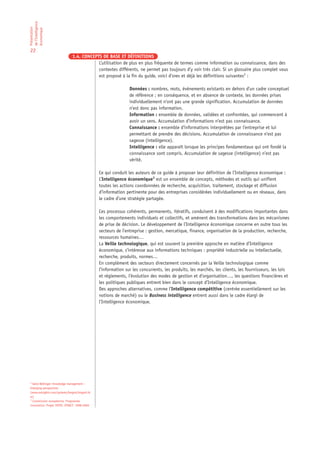 de l’Intelligence
Présentation

économique

22
                              1.4. CONCEPTS DE BASE ET DÉFINITIONS
                                          L’utilisation de plus en plus fréquente de termes comme information ou connaissance, dans des
                                          contextes différents, ne permet pas toujours d’y voir très clair. Si un glossaire plus complet vous
                                          est proposé à la fin du guide, voici d’ores et déjà les définitions suivantes2 :

                                                              Données : nombres, mots, événements existants en dehors d’un cadre conceptuel
                                                              de référence ; en conséquence, et en absence de contexte, les données prises
                                                              individuellement n’ont pas une grande signification. Accumulation de données
                                                              n’est donc pas information.
                                                              Information : ensemble de données, validées et confrontées, qui commencent à
                                                              avoir un sens. Accumulation d’informations n’est pas connaissance.
                                                              Connaissance : ensemble d’informations interprétées par l’entreprise et lui
                                                              permettant de prendre des décisions. Accumulation de connaissance n’est pas
                                                              sagesse (intelligence).
                                                              Intelligence : elle apparaît lorsque les principes fondamentaux qui ont fondé la
                                                              connaissance sont compris. Accumulation de sagesse (intelligence) n’est pas
                                                              vérité.

                                              Ce qui conduit les auteurs de ce guide à proposer leur définition de l’Intelligence économique :
                                              L’Intelligence économique3 est un ensemble de concepts, méthodes et outils qui unifient
                                              toutes les actions coordonnées de recherche, acquisition, traitement, stockage et diffusion
                                              d’information pertinente pour des entreprises considérées individuellement ou en réseaux, dans
                                              le cadre d’une stratégie partagée.

                                              Ces processus cohérents, permanents, itératifs, conduisent à des modifications importantes dans
                                              les comportements individuels et collectifs, et amènent des transformations dans les mécanismes
                                              de prise de décision. Le développement de l’Intelligence économique concerne en outre tous les
                                              secteurs de l’entreprise : gestion, mercatique, finance, organisation de la production, recherche,
                                              ressources humaines…
                                              La Veille technologique, qui est souvent la première approche en matière d’Intelligence
                                              économique, s’intéresse aux informations techniques : propriété industrielle ou intellectuelle,
                                              recherche, produits, normes…
                                              En complément des secteurs directement concernés par la Veille technologique comme
                                              l’information sur les concurrents, les produits, les marchés, les clients, les fournisseurs, les lois
                                              et règlements, l’évolution des modes de gestion et d’organisation…, les questions financières et
                                              les politiques publiques entrent bien dans le concept d’Intelligence économique.
                                              Des approches alternatives, comme l’Intelligence compétitive (centrée essentiellement sur les
                                              notions de marché) ou le Business intelligence entrent aussi dans le cadre élargi de
                                              l’Intelligence économique.




2
  Gene Bellinger: Knowledge management –
Emerging perspectives
(www.outsights.com/systems/kmgmt/kmgmt.ht
m)
3
  Commission européenne, Programme
innovation: Projet TRIPS: IFOACT: 1998-2000
 