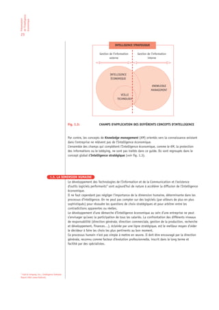 de l’Intelligence
Présentation

économique

23

                                                                                   INTELLIGENCE STRATEGIQUE

                                                                       Gestion de l’information   Gestion de l’information
                                                                               externe                    interne




                                                                               INTELLIGENCE
                                                                               ÉCONOMIQUE

                                                                                                               KNOWLEDGE
                                                                                                              MANAGEMENT
                                                                                        VEILLE
                                                                                     TECHNOLOGY




                                                Fig. 1.3:             CHAMPS D’APPLICATION DES DIFFÉRENTS CONCEPTS D’INTELLIGENCE



                                                Par contre, les concepts de Knowledge management (KM) orientés vers la connaissance existant
                                                dans l’entreprise ne relèvent pas de l’Intelligence économique.
                                                L’ensemble des champs qui complètent l’Intelligence économique, comme le KM, la protection
                                                des informations ou le lobbying, ne sont pas traités dans ce guide. Ils sont regroupés dans le
                                                concept global d’Intelligence stratégique (voir fig. 1.3).




                                1.5. LA DIMENSION HUMAINE
                                            Le développement des Technologies de l’Information et de la Communication et l’existence
                                            d’outils logiciels performants4 sont aujourd’hui de nature à accélérer la diffusion de l’Intelligence
                                            économique.
                                            Il ne faut cependant pas négliger l’importance de la dimension humaine, déterminante dans les
                                            processus d’intelligence. On ne peut pas compter sur des logiciels (par ailleurs de plus en plus
                                            sophistiqués) pour résoudre les questions de choix stratégiques et pour arbitrer entre les
                                            contradictions apparentes ou réelles.
                                            Le développement d’une démarche d’Intelligence économique au sein d’une entreprise ne peut
                                            s’envisager qu’avec la participation de tous les salariés. La confrontation des différents niveaux
                                            de responsabilité (direction générale, direction commerciale, gestion de la production, recherche
                                            et développement, finances…), éclairée par une ligne stratégique, est le meilleur moyen d’aider
                                            le décideur à faire les choix les plus pertinents au bon moment.
                                            Ce processus humain n’est pas simple à mettre en œuvre. Il doit être encouragé par la direction
                                            générale, reconnu comme facteur d’évolution professionnelle, inscrit dans le long terme et
                                            facilité par des spécialistes.




4
  Fuld & Company, Inc.: Intelligence Software
Report 2002 (www.fuldcom).
 