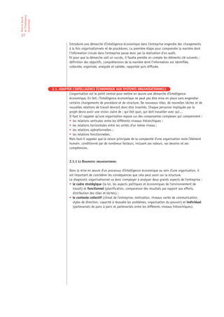 de l’Intelligence
Mise en œuvre

économique

27

                                Introduire une démarche d’Intelligence économique dans l’entreprise engendre des changements
                                à la fois organisationnels et de procédures. La première étape pour comprendre la manière dont
                                l’information circule dans l’entreprise passe donc par la réalisation d’un audit.
                                Et pour que la démarche soit un succès, il faudra prendre en compte les éléments clé suivants :
                                définition des objectifs, compréhension de la manière dont l’information est identifiée,
                                collectée, organisée, analysée et validée, rapportée puis diffusée.




                    2.1. ADAPTER L’INTELLIGENCE ÉCONOMIQUE AUX SYSTEMES ORGANISATIONNELS
                               L’organisation est le point central pour mettre en œuvre une démarche d’Intelligence
                               économique. En fait, l’Intelligence économique ne peut pas être mise en place sans engendrer
                               certains changements de procédure et de structure. De nouveaux rôles, de nouvelles tâches et de
                               nouvelles relations de travail devront donc être inventés. Chaque personne impliquée par le
                               projet devra avoir une vision claire de : qui fait quoi, qui doit travailler avec qui…
                               Il faut ici rappeler qu’une organisation repose sur des composantes complexes qui comprennent :
                               • les relations verticales entre les différents niveaux hiérarchiques ;
                               • les relations horizontales entre les unités d’un même niveau ;
                               • les relations opérationnelles ;
                               • les relations fonctionnelles.
                               Mais faut-il rappeler que la raison principale de la complexité d’une organisation reste l’élément
                               humain, conditionné par de nombreux facteurs, incluant ses valeurs, ses besoins et ses
                               compétences.



                                2.1.1 LE DIAGNOSTIC ORGANISATIONNEL

                                Dans la mise en œuvre d’un processus d’Intelligence économique au sein d’une organisation, il
                                est important de considérer les conséquences que cela peut avoir sur la structure.
                                Le diagnostic organisationnel va donc s’employer à analyser deux grands aspects de l’entreprise :
                                • le cadre stratégique (la loi, les aspects politiques et économiques de l’environnement de
                                  travail) et fonctionnel (planification, comparaison des résultats par rapport aux efforts,
                                  distribution des rôles et tâches) ;
                                • le contexte collectif (climat de l’entreprise, motivation, niveaux variés de communication,
                                  styles de direction, capacité à résoudre les problèmes, organisation du pouvoir) et individuel
                                  (partenariats de pairs à pairs et partenariats entre les différents niveaux hiérarchiques).
 