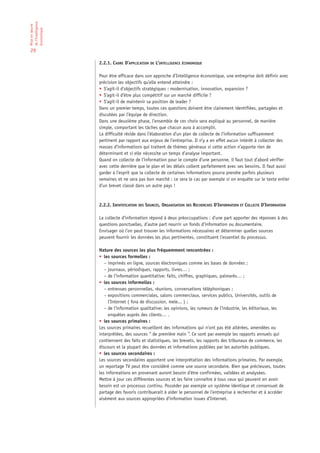 de l’Intelligence
Mise en œuvre

économique

29

                    2.2.1. CADRE D’APPLICATION DE L’INTELLIGENCE ÉCONOMIQUE

                    Pour être efficace dans son approche d’Intelligence économique, une entreprise doit définir avec
                    précision les objectifs qu’elle entend atteindre :
                    • S’agit-il d’objectifs stratégiques : modernisation, innovation, expansion ?
                    • S’agit-il d’être plus compétitif sur un marché difficile ?
                    • S’agit-il de maintenir sa position de leader ?
                    Dans un premier temps, toutes ces questions doivent être clairement identifiées, partagées et
                    discutées par l’équipe de direction.
                    Dans une deuxième phase, l’ensemble de ces choix sera expliqué au personnel, de manière
                    simple, comportant les tâches que chacun aura à accomplir.
                    La difficulté réside dans l’élaboration d’un plan de collecte de l’information suffisamment
                    pertinent par rapport aux enjeux de l’entreprise. Il n’y a en effet aucun intérêt à collecter des
                    masses d’informations qui traitent de thèmes généraux si cette action n’apporte rien de
                    déterminant et si elle nécessite un temps d’analyse important.
                    Quand on collecte de l’information pour le compte d’une personne, il faut tout d’abord vérifier
                    avec cette dernière que le plan et les délais collent parfaitement avec ses besoins. Il faut aussi
                    garder à l’esprit que la collecte de certaines informations pourra prendre parfois plusieurs
                    semaines et ne sera pas bon marché : ce sera le cas par exemple si on enquête sur le texte entier
                    d’un brevet classé dans un autre pays !



                    2.2.2. IDENTIFICATION DES SOURCES, ORGANISATION DES RECHERCHES D’INFORMATION ET COLLECTE D’INFORMATION

                    La collecte d’information répond à deux préoccupations : d’une part apporter des réponses à des
                    questions ponctuelles, d’autre part nourrir un fonds d’information ou documentaire.
                    Envisager où l’on peut trouver les informations nécessaires et déterminer quelles sources
                    peuvent fournir les données les plus pertinentes, constituent l’essentiel du processus.

                    Nature des sources les plus fréquemment rencontrées :
                    • les sources formelles :
                       – imprimés en ligne, sources électroniques comme les bases de données ;
                       – journaux, périodiques, rapports, livres… ;
                       – de l’information quantitative: faits, chiffres, graphiques, palmarès… ;
                    • les sources informelles :
                       – entrevues personnelles, réunions, conversations téléphoniques ;
                       – expositions commerciales, salons commerciaux, services publics, Universités, outils de
                         l’Internet ( fora de discussion, mele... ) ;
                       – de l’information qualitative: les opinions, les rumeurs de l’industrie, les éditoriaux, les
                         enquêtes auprès des clients… .
                    • les sources primaires :
                    Les sources primaires recueillent des informations qui n’ont pas été altérées, amendées ou
                    interprétées, des sources “ de première main ”. Ce sont par exemple les rapports annuels qui
                    contiennent des faits et statistiques, les brevets, les rapports des tribunaux de commerce, les
                    discours et la plupart des données et informations publiées par les autorités publiques.
                    • les sources secondaires :
                    Les sources secondaires apportent une interprétation des informations primaires. Par exemple,
                    un reportage TV peut être considéré comme une source secondaire. Bien que précieuses, toutes
                    les informations en provenant auront besoin d’être confirmées, validées et analysées.
                    Mettre à jour ces différentes sources et les faire connaître à tous ceux qui peuvent en avoir
                    besoin est un processus continu. Posséder par exemple un système identique et consensuel de
                    partage des favoris contribuerait à aider le personnel de l’entreprise à rechercher et à accéder
                    aisément aux sources appropriées d’information issues d’Internet.
 