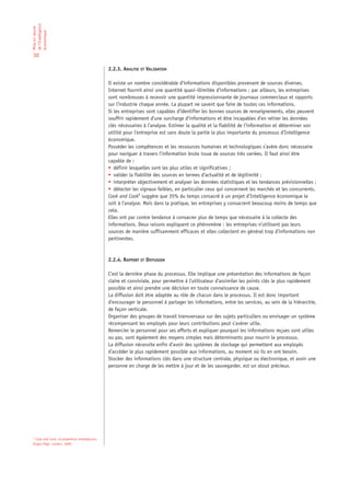 de l’Intelligence
Mise en œuvre

économique

30

                                              2.2.3. ANALYSE ET VALIDATION

                                              Il existe un nombre considérable d’informations disponibles provenant de sources diverses.
                                              Internet fournit ainsi une quantité quasi-illimitée d’informations ; par ailleurs, les entreprises
                                              sont nombreuses à recevoir une quantité impressionnante de journaux commerciaux et rapports
                                              sur l’industrie chaque année. La plupart ne savent que faire de toutes ces informations.
                                              Si les entreprises sont capables d’identifier les bonnes sources de renseignements, elles peuvent
                                              souffrir rapidement d’une surcharge d’informations et être incapables d’en retirer les données
                                              clés nécessaires à l’analyse. Estimer la qualité et la fiabilité de l’information et déterminer son
                                              utilité pour l’entreprise est sans doute la partie la plus importante du processus d’Intelligence
                                              économique.
                                              Posséder les compétences et les ressources humaines et technologiques s’avère donc nécessaire
                                              pour naviguer à travers l’information brute issue de sources très variées. Il faut ainsi être
                                              capable de :
                                              • définir lesquelles sont les plus utiles et significatives ;
                                              • valider la fiabilité des sources en termes d’actualité et de légitimité ;
                                              • interpréter objectivement et analyser les données statistiques et les tendances prévisionnelles ;
                                              • détecter les signaux faibles, en particulier ceux qui concernent les marchés et les concurrents.
                                              Cook and Cook5 suggère que 35% du temps consacré à un projet d’Intelligence économique le
                                              soit à l’analyse. Mais dans la pratique, les entreprises y consacrent beaucoup moins de temps que
                                              cela.
                                              Elles ont par contre tendance à consacrer plus de temps que nécessaire à la collecte des
                                              informations. Deux raisons expliquent ce phénomène : les entreprises n’utilisent pas leurs
                                              sources de manière suffisamment efficaces et elles collectent en général trop d’informations non
                                              pertinentes.



                                              2.2.4. RAPPORT ET DIFFUSION

                                              C’est la dernière phase du processus. Elle implique une présentation des informations de façon
                                              claire et conviviale, pour permettre à l’utilisateur d’assimiler les points clés le plus rapidement
                                              possible et ainsi prendre une décision en toute connaissance de cause.
                                              La diffusion doit être adaptée au rôle de chacun dans le processus. Il est donc important
                                              d’encourager le personnel à partager les informations, entre les services, au sein de la hiérarchie,
                                              de façon verticale.
                                              Organiser des groupes de travail transversaux sur des sujets particuliers ou envisager un système
                                              récompensant les employés pour leurs contributions peut s’avérer utile.
                                              Remercier le personnel pour ses efforts et expliquer pourquoi les informations reçues sont utiles
                                              ou pas, sont également des moyens simples mais déterminants pour nourrir le processus.
                                              La diffusion nécessite enfin d’avoir des systèmes de stockage qui permettent aux employés
                                              d’accéder le plus rapidement possible aux informations, au moment où ils en ont besoin.
                                              Stocker des informations clés dans une structure centrale, physique ou électronique, et avoir une
                                              personne en charge de les mettre à jour et de les sauvegarder, est un atout précieux.




5
 Cook and Cook, «Competitive Intelligence».
Kogan Page. London. 2000.
 