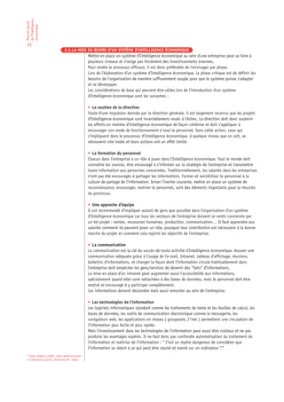 de l’Intelligence
Mise en œuvre

économique

31
                                2.3.LA MISE EN ŒUVRE D’UN SYSTÈME D’INTELLIGENCE ÉCONOMIQUE
                                            Mettre en place un système d’Intelligence économique au sein d’une entreprise peut se faire à
                                            plusieurs niveaux et n’exige pas forcément des investissements énormes.
                                            Pour rendre le processus efficace, il est donc préférable de l’envisager par phase.
                                            Lors de l’élaboration d’un système d’Intelligence économique, la phase critique est de définir les
                                            besoins de l’organisation de manière suffisamment souple pour que le système puisse s’adapter
                                            et se développer.
                                            Les considérations de base qui peuvent être utiles lors de l’introduction d’un système
                                            d’Intelligence économique sont les suivantes :

                                                  • Le soutien de la direction
                                                  Faute d’une impulsion donnée par la direction générale, il est largement reconnu que les projets
                                                  d’Intelligence économique sont invariablement voués à l’échec. La direction doit donc soutenir
                                                  les efforts en matière d’Intelligence économique de façon cohésive et doit s’appliquer à
                                                  encourager son mode de fonctionnement à tout le personnel. Sans cette action, ceux qui
                                                  s’impliquent dans le processus d’Intelligence économique, à quelque niveau que ce soit, se
                                                  retrouvent vite isolés et leurs actions ont un effet limité.

                                                  • La formation du personnel
                                                  Chacun dans l’entreprise a un rôle à jouer dans l’Intelligence économique. Tout le monde doit
                                                  connaître les sources, être encouragé à s’informer sur la stratégie de l’entreprise et transmettre
                                                  toute information aux personnes concernées. Traditionnellement, les salariés dans les entreprises
                                                  n’ont pas été encouragés à partager les informations. Former et sensibiliser le personnel à la
                                                  culture de partage de l’information, briser l’inertie courante, mettre en place un système de
                                                  reconnaissance, encourager, motiver le personnel, sont des éléments importants pour la réussite
                                                  du processus.

                                                  • Une approche d’équipe
                                                  Il est recommandé d’impliquer autant de gens que possible dans l’organisation d’un système
                                                  d’Intelligence économique car tous les secteurs de l’entreprise doivent se sentir concernés par
                                                  un tel projet : ventes, ressources humaines, production, communication… Il faut apprendre aux
                                                  salariés comment ils peuvent jouer un rôle, pourquoi leur contribution est nécessaire à la bonne
                                                  marche du projet et comment cela rejoint les objectifs de l’entreprise.

                                                  • La communication
                                                  La communication est la clé du succès de toute activité d’Intelligence économique. Assurer une
                                                  communication adéquate grâce à l’usage de l’e-mail, Intranet, tableau d’affichage, réunions,
                                                  bulletins d’informations, et changer la façon dont l’information circule habituellement dans
                                                  l’entreprise doit empêcher les gens/services de devenir des “îlots” d’informations.
                                                  La mise en place d’un intranet peut augmenter aussi l’accessibilité aux informations,
                                                  spécialement quand elles sont rattachées à des bases de données, mais le personnel doit être
                                                  motivé et encouragé à y participer complètement.
                                                  Les informations doivent descendre mais aussi remonter au sein de l’entreprise.

                                                  • Les technologies de l’information
                                                  Les logiciels informatiques standard comme les traitements de texte et les feuilles de calcul, les
                                                  bases de données, les outils de communication électronique comme la messagerie, les
                                                  navigateurs web, les applications en réseau ( groupware, I*net ) permettent une circulation de
                                                  l’information plus facile et plus rapide.
                                                  Mais l’investissement dans les technologies de l’information peut aussi être coûteux et ne pas
                                                  produire les avantages espérés. Il ne faut donc pas confondre automatisation du traitement de
                                                  l’information et maîtrise de l’information : “ C’est un mythe dangereux de considérer que
                                                  l’information se réduit à ce qui peut être stocké et manié sur un ordinateur ”.6
6
  Taylor, Roberts (1986), Value added processes
in information systems. Norwood, NJ : Ablex.
 