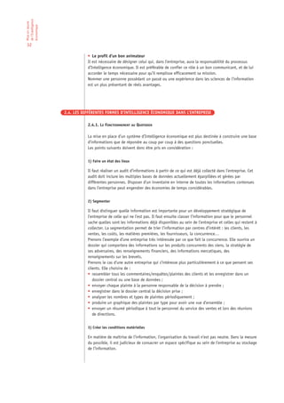 de l’Intelligence
Mise en œuvre

économique

32

                               • Le profil d’un bon animateur
                               Il est nécessaire de désigner celui qui, dans l’entreprise, aura la responsabilité du processus
                               d’Intelligence économique. Il est préférable de confier ce rôle à un bon communicant, et de lui
                               accorder le temps nécessaire pour qu’il remplisse efficacement sa mission.
                               Nommer une personne possédant un passé ou une expérience dans les sciences de l’information
                               est un plus présentant de réels avantages.




                    2.4. LES DIFFÉRENTES FORMES D’INTELLIGENCE ÉCONOMIQUE DANS L’ENTREPRISE

                               2.4.1. LE FONCTIONNEMENT AU QUOTIDIEN

                               La mise en place d’un système d’Intelligence économique est plus destinée à construire une base
                               d’informations que de répondre au coup par coup à des questions ponctuelles.
                               Les points suivants doivent donc être pris en considération :


                               1) Faire un état des lieux

                               Il faut réaliser un audit d’informations à partir de ce qui est déjà collecté dans l’entreprise. Cet
                               audit doit inclure les multiples bases de données actuellement éparpillées et gérées par
                               différentes personnes. Disposer d’un inventaire en interne de toutes les informations contenues
                               dans l’entreprise peut engendrer des économies de temps considérables.


                               2) Segmenter

                               Il faut distinguer quelle information est importante pour un développement stratégique de
                               l’entreprise de celle qui ne l’est pas. Il faut ensuite classer l’information pour que le personnel
                               sache quelles sont les informations déjà disponibles au sein de l’entreprise et celles qui restent à
                               collecter. La segmentation permet de trier l’information par centres d’intérêt : les clients, les
                               ventes, les coûts, les matières premières, les fournisseurs, la concurrence…
                               Prenons l’exemple d’une entreprise très intéressée par ce que fait la concurrence. Elle ouvrira un
                               dossier qui comportera des informations sur les produits concurrents des siens, la stratégie de
                               ses adversaires, des renseignements financiers, des informations mercatiques, des
                               renseignements sur les brevets.
                               Prenons le cas d’une autre entreprise qui s’intéresse plus particulièrement à ce que pensent ses
                               clients. Elle choisira de :
                               • rassembler tous les commentaires/enquêtes/plaintes des clients et les enregistrer dans un
                                  dossier central ou une base de données ;
                               • envoyer chaque plainte à la personne responsable de la décision à prendre ;
                               • enregistrer dans le dossier central la décision prise ;
                               • analyser les nombres et types de plaintes périodiquement ;
                               • produire un graphique des plaintes par type pour avoir une vue d’ensemble ;
                               • envoyer un résumé périodique à tout le personnel du service des ventes et lors des réunions
                                  de directions.


                               3) Créer les conditions matérielles

                               En matière de maîtrise de l’information, l’organisation du travail n’est pas neutre. Dans la mesure
                               du possible, il est judicieux de consacrer un espace spécifique au sein de l’entreprise au stockage
                               de l’information.
 