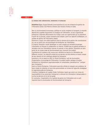 de l’Intelligence
Mise en œuvre

économique

35
                    CAS 2

                            LA SYNERGIE ENTRE COMMUNICATION, INFORMATION ET TECHNOLOGIE

                            Ksolutions S.p.a. Gruppo Kataweb (www.ksolutions.it) est une entreprise de gestion de
                            l’information basée à San Martino Ulmiano (San Giuliano Terme) en Italie.

                            Dans un environnement économique, politique et social complexe et changeant, la réussite
                            dépend de la rapidité d’acquisition et d’analyse de l’information, et de la capacité des
                            entreprises à répondre efficacement et en temps voulu aux opportunités qui se présentent.
                            À partir de ce postulat, chaque entreprise doit adopter, parmi ses objectifs stratégiques, un
                            système de gestion de l’information adapté.
                            Ksolutions a acquis une solide expérience dans le domaine de la gestion des connaissances
                            et a mis au point tout une technologie de distribution de l’information.
                            À l’origine, Ksolutions voulait développer un outil complet qui permette de partager
                            l’information et d’assurer la collaboration en interne. Il fallait que le système permette un
                            véritable accès aux informations internes et externes, et leur gestion. Ksolutions est donc
                            partie de son propre mode de fonctionnement pour concevoir son produit.
                            L’architecture du système a été conçue pour satisfaire les besoins en information des
                            différents services. Les objectifs propres de ces derniers ont été atteints en tenant compte
                            de leurs besoins et de la politique globale de l’entreprise.
                            Ksolutions a mis en place en 2001 un Portail d’entreprise, outil de structuration,
                            d’organisation et de partage de l’information. Ce produit publie, partage et localise
                            facilement les informations organisationnelles et contextuelles, permettant de “ naviguer
                            dans l’entreprise ”.
                            Grâce au Portail d’entreprise, l’information peut être utilisée et analysée sans problème, de
                            façon simple et cohérente, et aussi être personnalisée sur la base de l’approche stratégique
                            et organisationnelle de l’entreprise.
                            L’interface intelligente est capable d’aider l’utilisateur (quels que soient son niveau de
                            responsabilité et son poste dans l’entreprise) à retrouver les informations indispensables à
                            la prise de décision et lui sert de guide.
                            En conclusion, l’organisation d’un système de gestion de l’information est un outil
                            important dans la structuration du fonctionnement de l’entreprise.
 