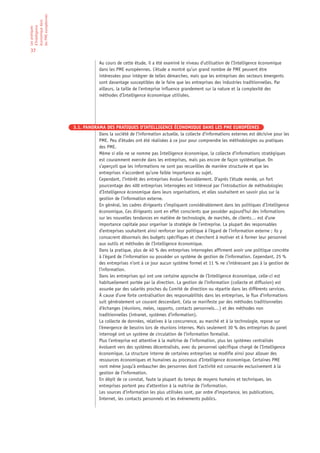 les PME européennes
économique dans
d’Intelligence
Les pratiques




37

                                   Au cours de cette étude, il a été examiné le niveau d’utilisation de l’Intelligence économique
                                   dans les PME européennes. L’étude a montré qu’un grand nombre de PME peuvent être
                                   intéressées pour intégrer de telles démarches, mais que les entreprises des secteurs émergents
                                   sont davantage susceptibles de le faire que les entreprises des industries traditionnelles. Par
                                   ailleurs, la taille de l’entreprise influence grandement sur la nature et la complexité des
                                   méthodes d’Intelligence économique utilisées.




                      3.1. PANORAMA DES PRATIQUES D’INTELLIGENCE ÉCONOMIQUE DANS LES PME EUROPÉENES
                                 Dans la société de l’information actuelle, la collecte d’informations externes est décisive pour les
                                 PME. Peu d’études ont été réalisées à ce jour pour comprendre les méthodologies ou pratiques
                                 des PME.
                                 Même si elle ne se nomme pas Intelligence économique, la collecte d’informations stratégiques
                                 est couramment exercée dans les entreprises, mais pas encore de façon systématique. On
                                 s’aperçoit que les informations ne sont pas recueillies de manière structurée et que les
                                 entreprises n’accordent qu’une faible importance au sujet.
                                 Cependant, l’intérêt des entreprises évolue favorablement. D’après l’étude menée, un fort
                                 pourcentage des 400 entreprises interrogées est intéressé par l’introduction de méthodologies
                                 d’Intelligence économique dans leurs organisations, et elles souhaitent en savoir plus sur la
                                 gestion de l’information externe.
                                 En général, les cadres dirigeants s’impliquent considérablement dans les politiques d’Intelligence
                                 économique. Ces dirigeants sont en effet conscients que posséder aujourd’hui des informations
                                 sur les nouvelles tendances en matière de technologie, de marchés, de clients… est d’une
                                 importance capitale pour organiser la stratégie de l’entreprise. La plupart des responsables
                                 d’entreprises souhaitent ainsi renforcer leur politique à l’égard de l’information externe ; ils y
                                 consacrent désormais des budgets spécifiques et cherchent à motiver et à former leur personnel
                                 aux outils et méthodes de l’Intelligence économique.
                                 Dans la pratique, plus de 40 % des entreprises interrogées affirment avoir une politique concrète
                                 à l’égard de l’information ou posséder un système de gestion de l’information. Cependant, 25 %
                                 des entreprises n’ont à ce jour aucun système formel et 11 % ne s’intéressent pas à la gestion de
                                 l’information.
                                 Dans les entreprises qui ont une certaine approche de l’Intelligence économique, celle-ci est
                                 habituellement portée par la direction. La gestion de l’information (collecte et diffusion) est
                                 assurée par des salariés proches du Comité de direction ou répartie dans les différents services.
                                 À cause d’une forte centralisation des responsabilités dans les entreprises, le flux d’informations
                                 suit généralement un courant descendant. Cela se manifeste par des méthodes traditionnelles
                                 d’échanges (réunions, meles, rapports, contacts personnels…) et des méthodes non
                                 traditionnelles (intranet, systèmes d’information).
                                 La collecte de données, relatives à la concurrence, au marché et à la technologie, repose sur
                                 l’émergence de besoins lors de réunions internes. Mais seulement 30 % des entreprises du panel
                                 interrogé ont un système de circulation de l’information formalisé.
                                 Plus l’entreprise est attentive à la maîtrise de l’information, plus les systèmes centralisés
                                 évoluent vers des systèmes décentralisés, avec du personnel spécifique chargé de l’Intelligence
                                 économique. La structure interne de certaines entreprises se modifie ainsi pour allouer des
                                 ressources économiques et humaines au processus d’Intelligence économique. Certaines PME
                                 vont même jusqu’à embaucher des personnes dont l’activité est consacrée exclusivement à la
                                 gestion de l’information.
                                 En dépit de ce constat, faute la plupart du temps de moyens humains et techniques, les
                                 entreprises portent peu d’attention à la maîtrise de l’information.
                                 Les sources d’information les plus utilisées sont, par ordre d’importance, les publications,
                                 Internet, les contacts personnels et les événements publics.
 
