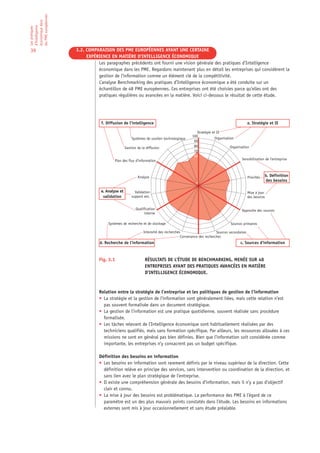 les PME européennes
économique dans
d’Intelligence
Les pratiques




39                    3.2. COMPARAISON DES PME EUROPÉENNES AYANT UNE CERTAINE
                           EXPÉRIENCE EN MATIÈRE D’INTELLIGENCE ÉCONOMIQUE
                                Les paragraphes précédents ont fourni une vision générale des pratiques d’Intelligence
                                économique dans les PME. Regardons maintenant plus en détail les entreprises qui considèrent la
                                gestion de l’information comme un élément clé de la compétitivité.
                                L’analyse Benchmarking des pratiques d’Intelligence économique a été conduite sur un
                                échantillon de 48 PME européennes. Ces entreprises ont été choisies parce qu’elles ont des
                                pratiques régulières ou avancées en la matière. Voici ci-dessous le résultat de cette étude.




                                  f. Diffusion de l’intelligence                                                                  a. Stratégie et IE

                                                                                               Stratégie et IE
                                                                                            100
                                                      Systèmes de soutien technologique                    Organisation
                                                                                             90
                                                  Gestion de la diffusion                    80                      Organisation
                                                                                             70
                                                                                             60
                                          Plan des flux d’information                                                       Sensibilisation de l’entreprise



                                                          Analyse                                                                 Priorités   b. Définition
                                                                                                                                              des besoins
                                                                                               0

                                  e. Analyse et         Validation                                                                Mise à jour
                                   validation         support ext.                                                                des besoins


                                                         Qualification                                                       Approche des sources
                                                               interne

                                      Systèmes de recherche et de stockage                                           Sources primaires

                                                              Intensité des recherches                      Sources secondaires
                                                                                      Convenance des recherches
                                 d. Recherche de l’information                                                              c. Sources d’information


                                 Fig. 3.1                      RÉSULTATS DE L’ÉTUDE DE BENCHMARKING, MENÉE SUR 48
                                                               ENTREPRISES AYANT DES PRATIQUES AVANCÉES EN MATIÈRE
                                                               D’INTELLIGENCE ÉCONOMIQUE.



                                 Relation entre la stratégie de l’entreprise et les politiques de gestion de l’information
                                 • La stratégie et la gestion de l’information sont généralement liées, mais cette relation n’est
                                   pas souvent formalisée dans un document stratégique.
                                 • La gestion de l’information est une pratique quotidienne, souvent réalisée sans procédure
                                   formalisée.
                                 • Les tâches relevant de l’Intelligence économique sont habituellement réalisées par des
                                   techniciens qualifiés, mais sans formation spécifique. Par ailleurs, les ressources allouées à ces
                                   missions ne sont en général pas bien définies. Bien que l’information soit considérée comme
                                   importante, les entreprises n’y consacrent pas un budget spécifique.

                                 Définition des besoins en information
                                 • Les besoins en information sont rarement définis par le niveau supérieur de la direction. Cette
                                   définition relève en principe des services, sans intervention ou coordination de la direction, et
                                   sans lien avec le plan stratégique de l’entreprise.
                                 • Il existe une compréhension générale des besoins d’information, mais il n’y a pas d’objectif
                                   clair et connu.
                                 • La mise à jour des besoins est problématique. La performance des PME à l’égard de ce
                                   paramètre est un des plus mauvais points constatés dans l’étude. Les besoins en informations
                                   externes sont mis à jour occasionnellement et sans étude préalable.
 