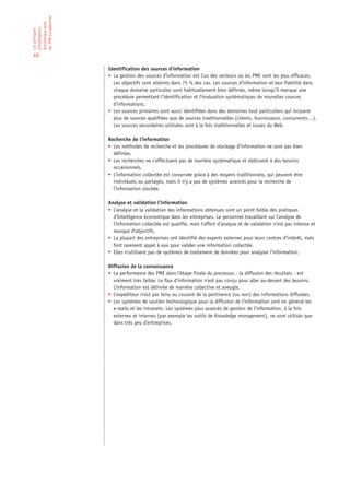 les PME européennes
économique dans
d’Intelligence
Les pratiques




40

                      Identification des sources d’information
                      • La gestion des sources d’information est l’un des secteurs où les PME sont les plus efficaces.
                        Les objectifs sont atteints dans 75 % des cas. Les sources d’information et leur fiabilité dans
                        chaque domaine particulier sont habituellement bien définies, même lorsqu’il manque une
                        procédure permettant l’identification et l’évaluation systématiques de nouvelles sources
                        d’informations.
                      • Les sources primaires sont aussi identifiées dans des domaines tout particuliers qui incluent
                        plus de sources qualifiées que de sources traditionnelles (clients, fournisseurs, concurrents…).
                        Les sources secondaires utilisées sont à la fois traditionnelles et issues du Web.

                      Recherche de l’information
                      • Les méthodes de recherche et les procédures de stockage d’information ne sont pas bien
                        définies.
                      • Les recherches ne s’effectuent pas de manière systématique et obéissent à des besoins
                        occasionnels.
                      • L’information collectée est conservée grâce à des moyens traditionnels, qui peuvent être
                        individuels ou partagés, mais il n’y a pas de systèmes avancés pour la recherche de
                        l’information stockée.

                      Analyse et validation l’information
                      • L’analyse et la validation des informations obtenues sont un point faible des pratiques
                        d’Intelligence économique dans les entreprises. Le personnel travaillant sur l’analyse de
                        l’information collectée est qualifié, mais l’effort d’analyse et de validation n’est pas intense et
                        manque d’objectifs.
                      • La plupart des entreprises ont identifié des experts externes pour leurs centres d’intérêt, mais
                        font rarement appel à eux pour valider une information collectée.
                      • Elles n’utilisent pas de systèmes de traitement de données pour analyser l’information.

                      Diffusion de la connaissance
                      • La performance des PME dans l’étape finale du processus - la diffusion des résultats - est
                        vraiment très faible. Le flux d’information n’est pas conçu pour aller au-devant des besoins.
                        L’information est délivrée de manière collective et aveugle.
                      • L’expéditeur n’est pas tenu au courant de la pertinence (ou non) des informations diffusées.
                      • Les systèmes de soutien technologique pour la diffusion de l’information sont en général les
                        e-mails et les intranets. Les systèmes plus avancés de gestion de l’information, à la fois
                        externes et internes (par exemple les outils de Knowledge management), ne sont utilisés que
                        dans très peu d’entreprises.
 