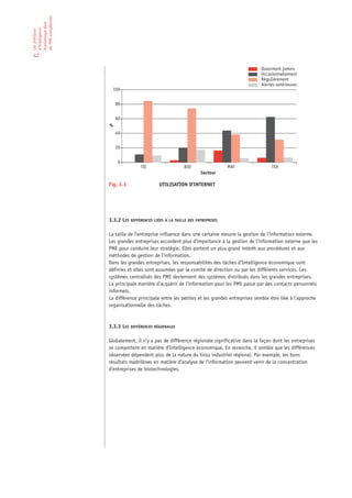 les PME européennes
économique dans
d’Intelligence
Les pratiques




42

                                                                                              Quasiment jamais
                                                                                              Occasionnellement
                                                                                              Régulièrement
                                                                                              Alertes extérieures
                        100


                          80


                          60
                      %
                          40


                          20


                           0
                                      TIC                   BIO                 MAT                TEX
                                                                    Secteur

                      Fig. 3.3                 UTILISATION D’INTERNET




                      3.3.2 LES DIFFÉRENCES LIÉES À LA TAILLE DES ENTREPRISES

                      La taille de l’entreprise influence dans une certaine mesure la gestion de l’information externe.
                      Les grandes entreprises accordent plus d’importance à la gestion de l’information externe que les
                      PME pour conduire leur stratégie. Elles portent un plus grand intérêt aux procédures et aux
                      méthodes de gestion de l’information.
                      Dans les grandes entreprises, les responsabilités des tâches d’Intelligence économique sont
                      définies et elles sont assumées par le comité de direction ou par les différents services. Les
                      systèmes centralisés des PME deviennent des systèmes distribués dans les grandes entreprises.
                      La principale manière d’acquérir de l’information pour les PME passe par des contacts personnels
                      informels.
                      La différence principale entre les petites et les grandes entreprises semble être liée à l’approche
                      organisationnelle des tâches.



                      3.3.3 LES DIFFÉRENCES RÉGIONALES

                      Globalement, il n’y a pas de différence régionale significative dans la façon dont les entreprises
                      se comportent en matière d’Intelligence économique. En revanche, il semble que les différences
                      observées dépendent plus de la nature du tissu industriel régional. Par exemple, les bons
                      résultats madrilènes en matière d’analyse de l’information peuvent venir de la concentration
                      d’entreprises de biotechnologies.
 