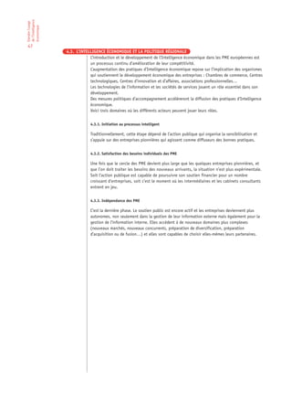 de l’Intelligence
Etendre l’usage

économique

47
                    4.3. L’INTELLIGENCE ÉCONOMIQUE ET LA POLITIQUE RÉGIONALE
                                L’introduction et le développement de l’Intelligence économique dans les PME européennes est
                                un processus continu d’amélioration de leur compétitivité.
                                L’augmentation des pratiques d’Intelligence économique repose sur l’implication des organismes
                                qui soutiennent le développement économique des entreprises : Chambres de commerce, Centres
                                technologiques, Centres d’innovation et d’affaires, associations professionnelles…
                                Les technologies de l’information et les sociétés de services jouent un rôle essentiel dans son
                                développement.
                                Des mesures politiques d’accompagnement accélèreront la diffusion des pratiques d’Intelligence
                                économique.
                                Voici trois domaines où les différents acteurs peuvent jouer leurs rôles.


                                 4.3.1. Initiation au processus intelligent

                                 Traditionnellement, cette étape dépend de l’action publique qui organise la sensibilisation et
                                 s’appuie sur des entreprises pionnières qui agissent comme diffuseurs des bonnes pratiques.


                                 4.3.2. Satisfaction des besoins individuels des PME

                                 Une fois que le cercle des PME devient plus large que les quelques entreprises pionnières, et
                                 que l’on doit traiter les besoins des nouveaux arrivants, la situation n’est plus expérimentale.
                                 Soit l’action publique est capable de poursuivre son soutien financier pour un nombre
                                 croissant d’entreprises, soit c’est le moment où les intermédiaires et les cabinets consultants
                                 entrent en jeu.


                                 4.3.3. Indépendance des PME

                                 C’est la dernière phase. Le soutien public est encore actif et les entreprises deviennent plus
                                 autonomes, non seulement dans la gestion de leur information externe mais également pour la
                                 gestion de l’information interne. Elles accèdent à de nouveaux domaines plus complexes
                                 (nouveaux marchés, nouveaux concurrents, préparation de diversification, préparation
                                 d’acquisition ou de fusion…) et elles sont capables de choisir elles-mêmes leurs partenaires.
 