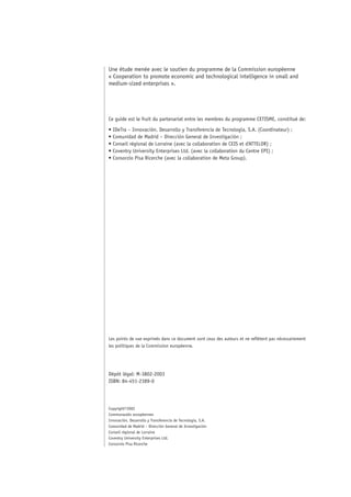 Une étude menée avec le soutien du programme de la Commission européenne
« Cooperation to promote economic and technological intelligence in small and
medium-sized enterprises ».




Ce guide est le fruit du partenariat entre les membres du programme CETISME, constitué de:

• IDeTra – Innovación, Desarrollo y Transferencia de Tecnología, S.A. (Coordinateur) ;
• Comunidad de Madrid – Dirección General de Investigación ;
• Conseil régional de Lorraine (avec la collaboration de CEIS et d’ATTELOR) ;
• Coventry University Enterprises Ltd. (avec la collaboration du Centre EPI) ;
• Consorzio Pisa Ricerche (avec la collaboration de Meta Group).




Les points de vue exprimés dans ce document sont ceux des auteurs et ne reflètent pas nécessairement
les politiques de la Commission européenne.




Dépôt légal: M-3802-2003
ISBN: 84-451-2389-0




Copyright©2002
Communautés européennes
Innovación, Desarrollo y Transferencia de Tecnología, S.A.
Comunidad de Madrid – Dirección General de Investigación
Conseil régional de Lorraine
Coventry University Enterprises Ltd.
Consorzio Pisa Ricerche
 
