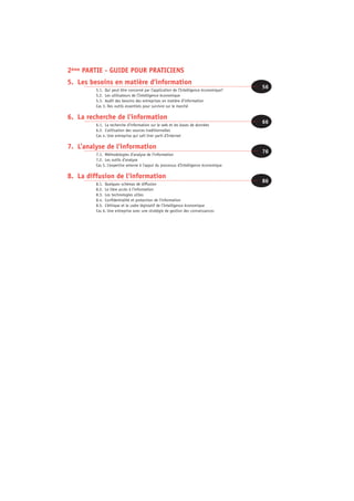 2éme PARTIE - GUIDE POUR PRATICIENS
5. Les besoins en matière d’information
         5.1. Qui peut être concerné par l’application de l’Intelligence économique?
                                                                                       56
         5.2. Les utilisateurs de l’Intelligence économique
         5.3. Audit des besoins des entreprises en matière d’information
         Cas 3. Des outils essentiels pour survivre sur le marché

6. La recherche de l’information
         6.1. La recherche d’information sur le web et les bases de données
                                                                                       66
         6.2. L’utilisation des sources traditionnelles
         Cas 4. Une entreprise qui sait tirer parti d’Internet

7. L’analyse de l’information
         7.1. Méthodologies d’analyse de l’information
                                                                                       76
         7.2. Les outils d’analyse
         Cas 5. L’expertise externe à l’appui du processus d’Intelligence économique

8. La diffusion de l’information
         8.1. Quelques schémas de diffusion
                                                                                       86
         8.2. Le libre accès à l’information
         8.3. Les technologies utiles
         8.4. Confidentialité et protection de l’information
         8.5. L’éthique et le cadre législatif de l’Intelligence économique
         Cas 6. Une entreprise avec une stratégie de gestion des connaissances
 